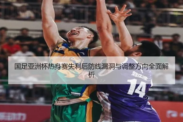 国足亚洲杯热身赛失利后防线漏洞与调整方向全面解析